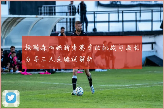 杨瀚森回顾新秀赛季的挑战与成长分享三大关键词解析